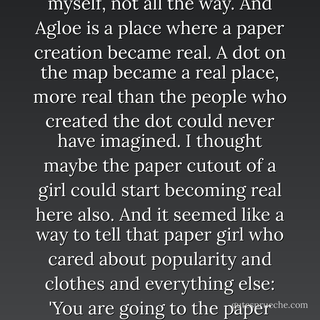 Because it's kind of great, being an idea that everybody likes. But I could never be the idea to myself, not all the way. And Agloe is a place where a paper creation became real. A dot on the map became a real place, more real than the people who created the dot could never have imagined. I thought maybe the paper cutout of a girl could start becoming real here also. And it seemed like a way to tell that paper girl who cared about popularity and clothes and everything else: 'You are going to the paper towns. And you are never coming back. - John Green