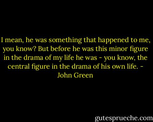 I mean, he was something that happened to me, you know? But before he was this minor figure in the drama of my life he was - you know, the central figure in the drama of his own life. - John Green