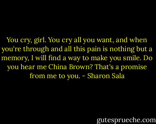 You cry, girl. You cry all you want, and when you're through and all this pain is nothing but a memory, I will find a way to make you smile. Do you hear me China Brown? That's a promise from me to you. - Sharon Sala