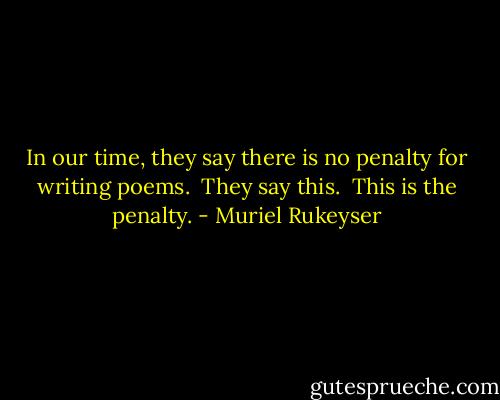 In our time, they say there is no penalty for writing poems. <br />They say this. <br />This is the penalty. - Muriel Rukeyser