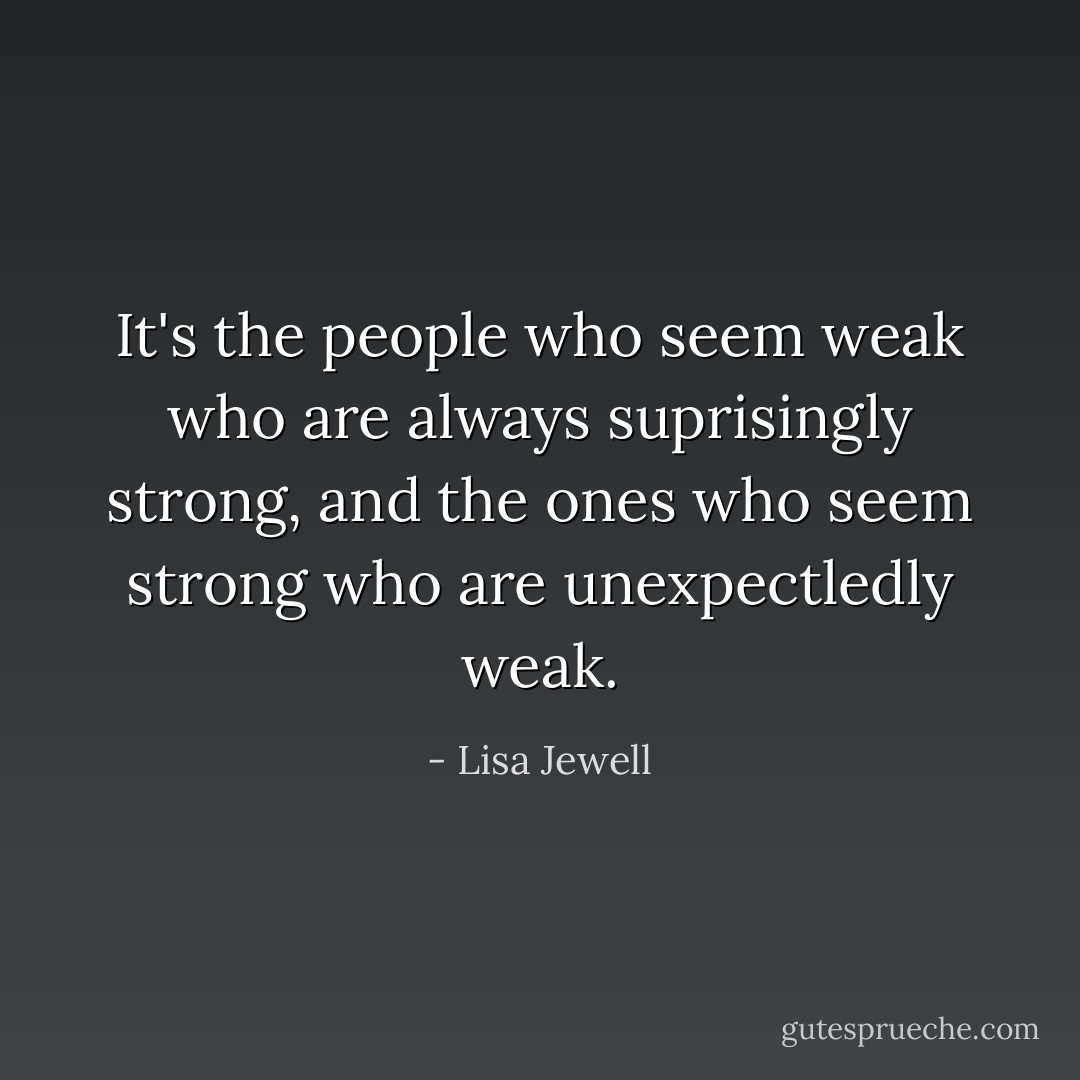 It's the people who seem weak who are always suprisingly strong, and the ones who seem strong who are unexpectledly weak. - Lisa Jewell