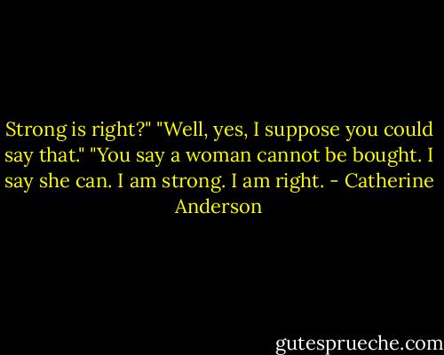Strong is right?"<br />"Well, yes, I suppose you could say that."<br />"You say a woman cannot be bought. I say she can. I am strong. I am right. - Catherine Anderson
