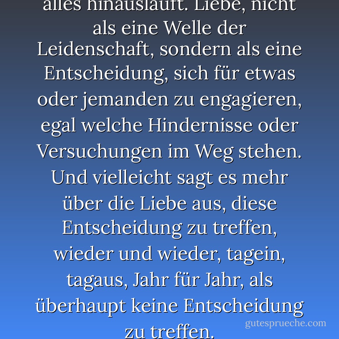 Vielleicht ist es das, worauf alles hinausläuft. Liebe, nicht als eine Welle der Leidenschaft, sondern als eine Entscheidung, sich für etwas oder jemanden zu engagieren, egal welche Hindernisse oder Versuchungen im Weg stehen. Und vielleicht sagt es mehr über die Liebe aus, diese Entscheidung zu treffen, wieder und wieder, tagein, tagaus, Jahr für Jahr, als überhaupt keine Entscheidung zu treffen. - Emily Giffin<