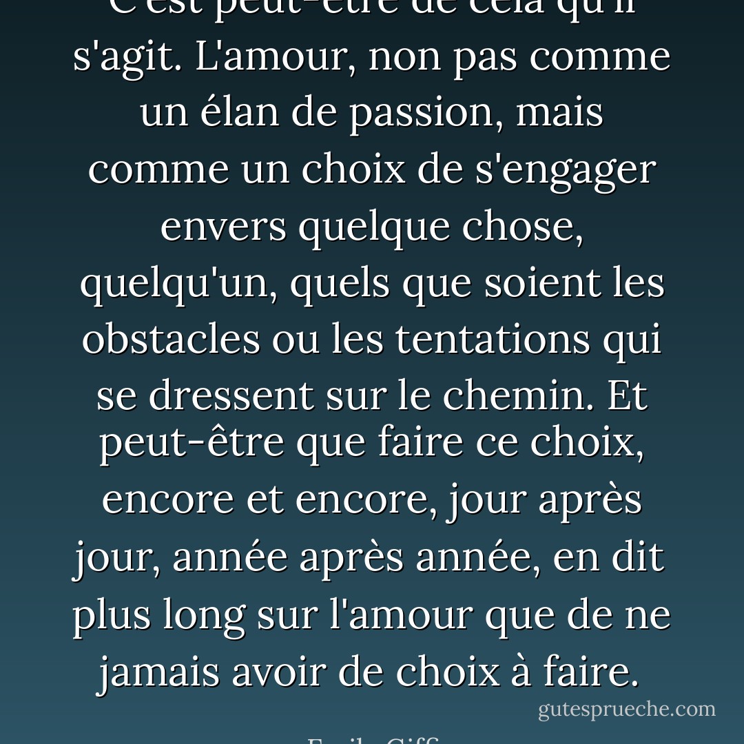 C'est peut-être de cela qu'il s'agit. L'amour, non pas comme un élan de passion, mais comme un choix de s'engager envers quelque chose, quelqu'un, quels que soient les obstacles ou les tentations qui se dressent sur le chemin. Et peut-être que faire ce choix, encore et encore, jour après jour, année après année, en dit plus long sur l'amour que de ne jamais avoir de choix à faire. - Emily Giffin