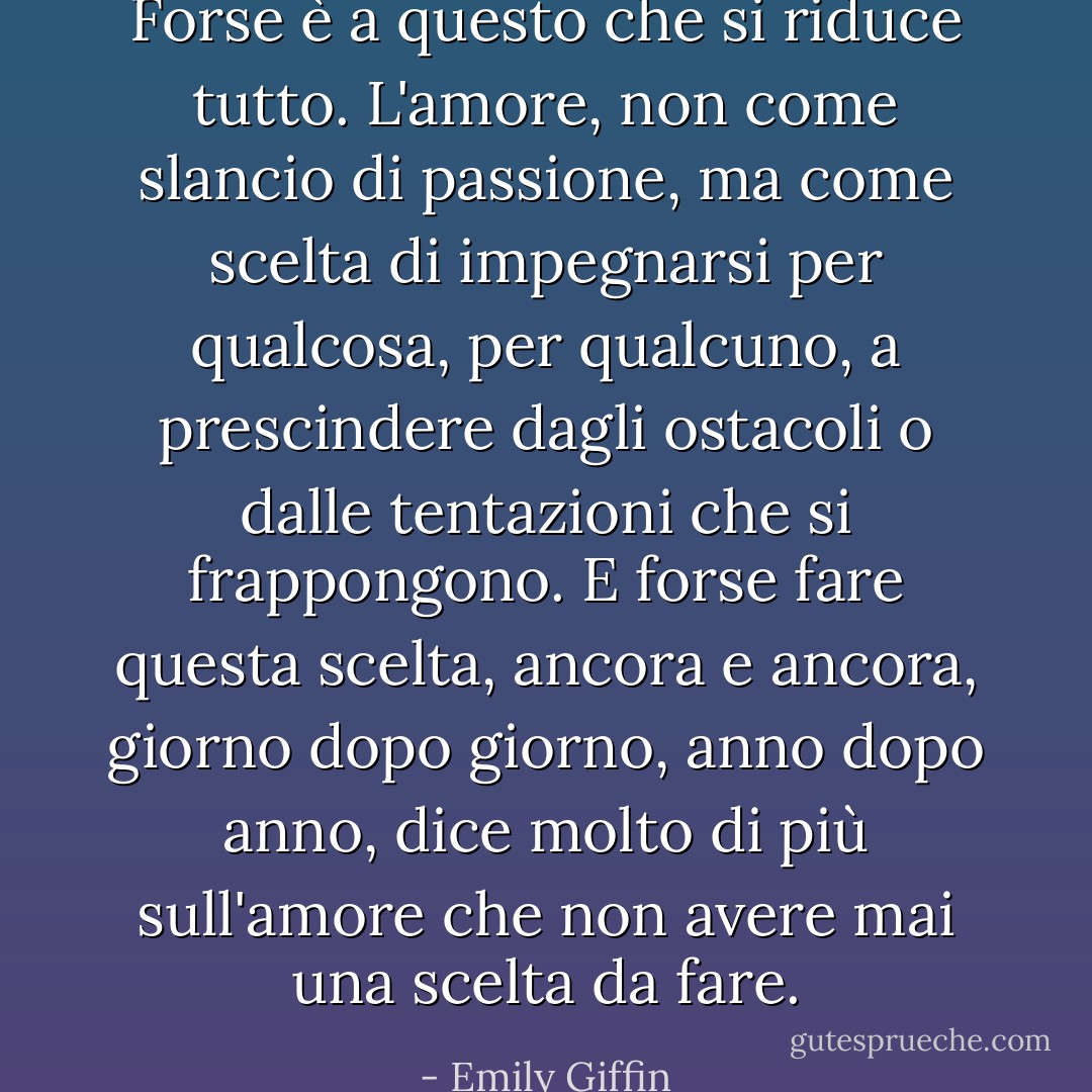 Forse è a questo che si riduce tutto. L'amore, non come slancio di passione, ma come scelta di impegnarsi per qualcosa, per qualcuno, a prescindere dagli ostacoli o dalle tentazioni che si frappongono. E forse fare questa scelta, ancora e ancora, giorno dopo giorno, anno dopo anno, dice molto di più sull'amore che non avere mai una scelta da fare. - Emily Giffin