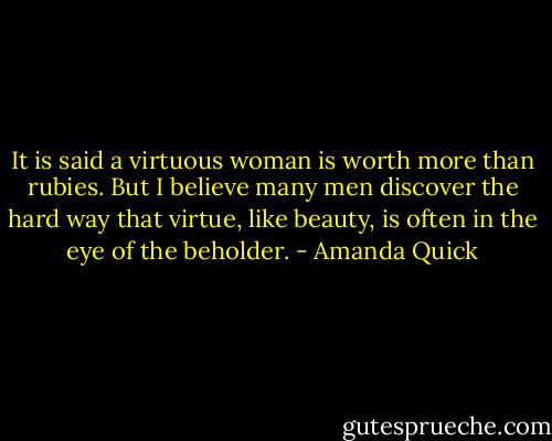 It is said a virtuous woman is worth more than rubies. But I believe many men discover the hard way that virtue, like beauty, is often in the eye of the beholder. - Amanda Quick