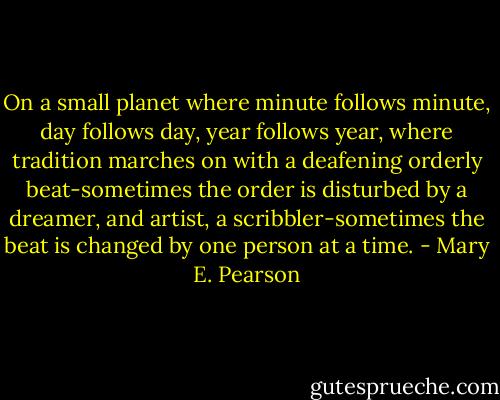 On a small planet where minute follows minute, day follows day, year follows year, where tradition marches on with a deafening orderly beat-sometimes the order is disturbed by a dreamer, and artist, a scribbler-sometimes the beat is changed by one person at a time. - Mary E. Pearson
