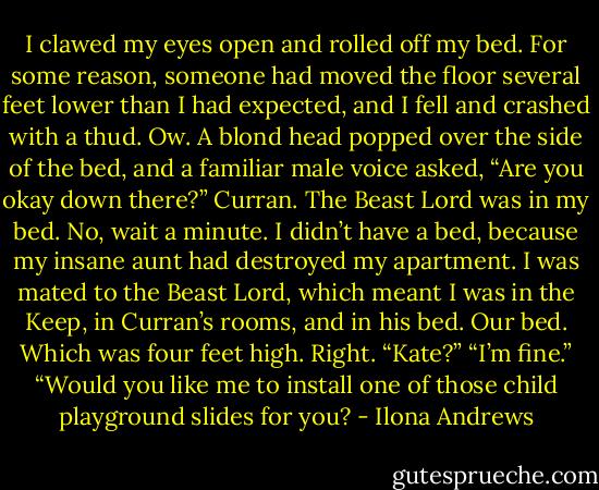 I clawed my eyes open and rolled off my bed. For some reason, someone had moved the floor several feet lower than I had expected, and I fell and crashed with a thud.<br />Ow.<br />A blond head popped over the side of the bed, and a familiar male voice asked, “Are you okay down there?”<br />Curran. The Beast Lord was in my bed. No, wait a minute. I didn’t have a bed, because my insane aunt had destroyed my apartment. I was mated to the Beast Lord, which meant I was in the Keep, in Curran’s rooms, and in his bed. Our bed. Which was four feet high. Right.<br />“Kate?”<br />“I’m fine.”<br />“Would you like me to install one of those child playground slides for you? - Ilona Andrews