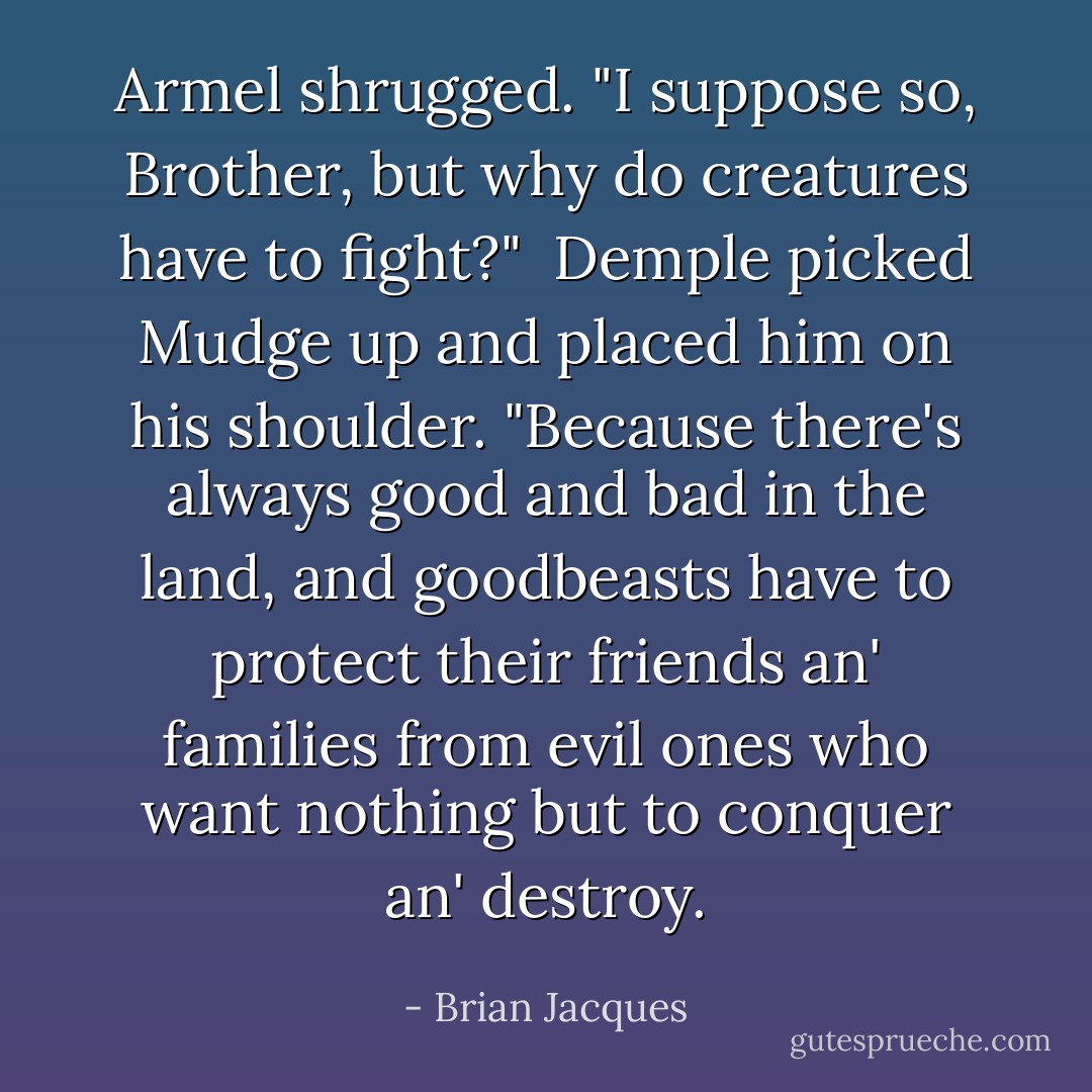 Armel shrugged. "I suppose so, Brother, but why do creatures have to fight?"<br /> Demple picked Mudge up and placed him on his shoulder. "Because there's always good and bad in the land, and goodbeasts have to protect their friends an' families from evil ones who want nothing but to conquer an' destroy. - Brian Jacques
