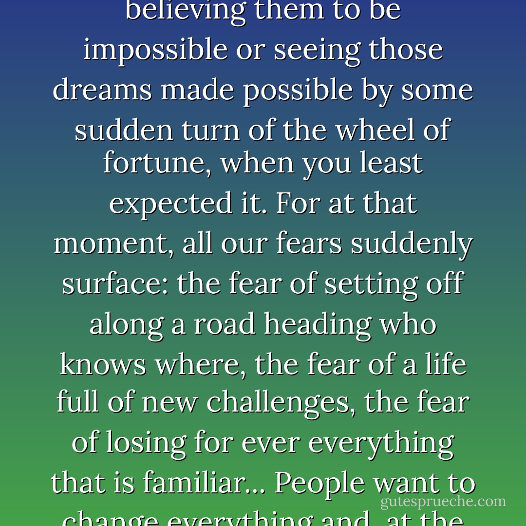 She had just realised there were two things that prevent us from achieving our dreams: believing them to be impossible or seeing those dreams made possible by some sudden turn of the wheel of fortune, when you least expected it. For at that moment, all our fears suddenly surface: the fear of setting off along a road heading who knows where, the fear of a life full of new challenges, the fear of losing for ever everything that is familiar... People want to change everything and, at the same time, want it all to remain the same. - Paulo Coelho