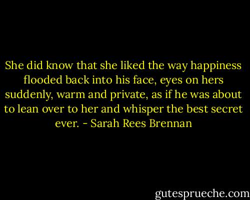 She did know that she liked the way happiness flooded back into his face, eyes on hers suddenly, warm and private, as if he was about to lean over to her and whisper the best secret ever. - Sarah Rees Brennan