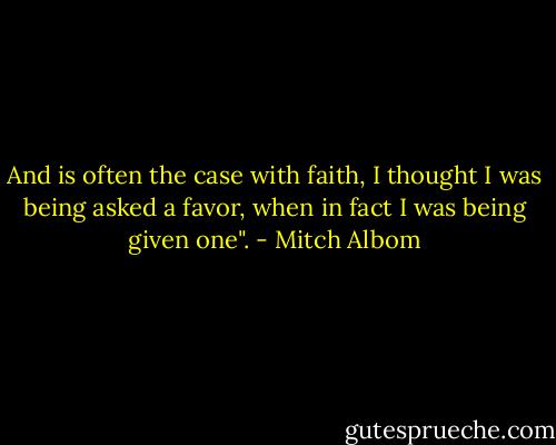 And is often the case with faith, I thought I was being asked a favor, when in fact I was being given one". - Mitch Albom