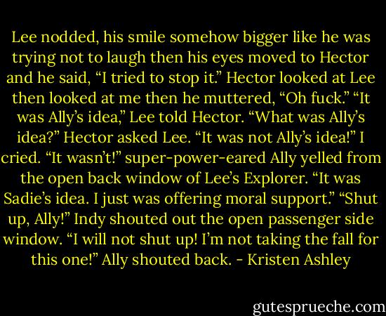 Lee nodded, his smile somehow bigger like he was trying not to laugh then his eyes moved to Hector and he said, “I tried to stop it.”<br />Hector looked at Lee then looked at me then he muttered, “Oh fuck.”<br />“It was Ally’s idea,” Lee told Hector.<br />“What was Ally’s idea?” Hector asked Lee.<br />“It was not Ally’s idea!” I cried.<br />“It wasn’t!” super-power-eared Ally yelled from the open back window of Lee’s Explorer. “It was Sadie’s idea. I just was offering moral support.”<br />“Shut up, Ally!” Indy shouted out the open passenger side window.<br />“I will not shut up! I’m not taking the fall for this one!” Ally shouted back. - Kristen Ashley