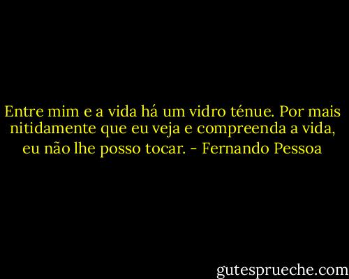 Entre mim e a vida há um vidro ténue. Por mais nitidamente que eu veja e compreenda a vida, eu não lhe posso tocar. - Fernando Pessoa
