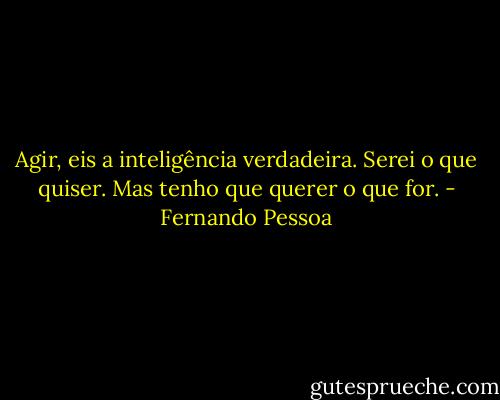 Agir, eis a inteligência verdadeira. Serei o que quiser. Mas tenho que querer o que for. - Fernando Pessoa