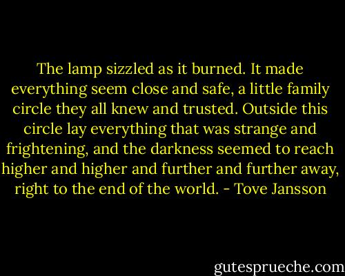 The lamp sizzled as it burned. It made everything seem close and safe, a little family circle they all knew and trusted. Outside this circle lay everything that was strange and frightening, and the darkness seemed to reach higher and higher and further and further away, right to the end of the world. - Tove Jansson