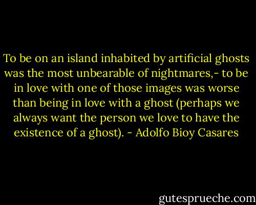 To be on an island inhabited by artificial ghosts was the most unbearable of nightmares,- to be in love with one of those images was worse than being in love with a ghost (perhaps we always want the person we love to have the existence of a ghost). - Adolfo Bioy Casares