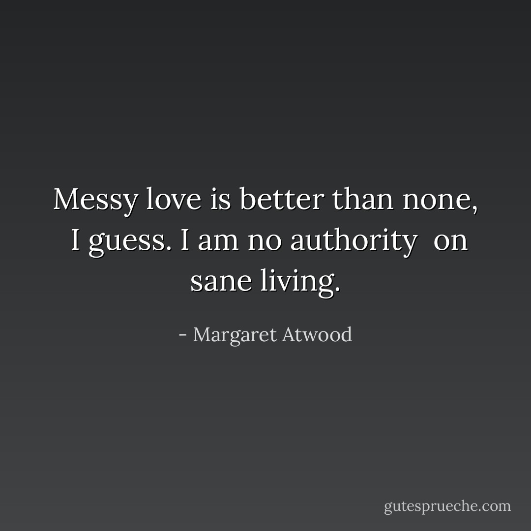 Messy love is better than none, <br />I guess. I am no authority <br />on sane living. - Margaret Atwood