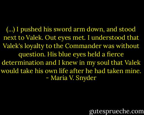 (...) I pushed his sword arm down, and stood next to Valek. Out eyes met. I understood that Valek's loyalty to the Commander was without question. His blue eyes held a fierce determination and I knew in my soul that Valek would take his own life after he had taken mine. - Maria V. Snyder