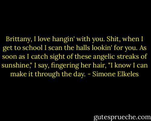Brittany, I love hangin' with you. Shit, when I get to school I scan the halls lookin' for you. As soon as I catch sight of these angelic streaks of sunshine," I say, fingering her hair, "I know I can make it through the day. - Simone Elkeles