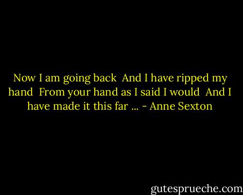 Now I am going back<br /> And I have ripped my hand<br /> From your hand as I said I would<br /> And I have made it this far ... - Anne Sexton