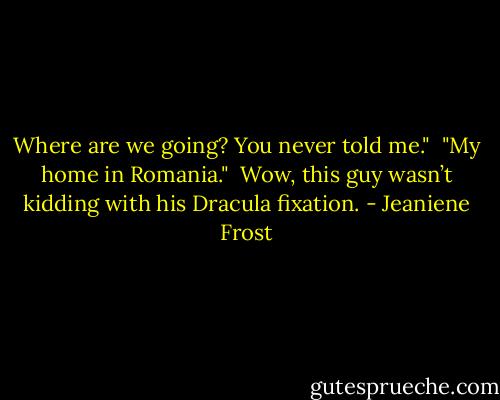 Where are we going? You never told me." <br />"My home in Romania." <br />Wow, this guy wasn’t kidding with his Dracula fixation. - Jeaniene Frost