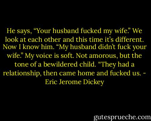 He says, “Your husband fucked my wife.”<br />We look at each other and this time it’s different. Now I know him.<br />“My husband didn’t fuck your wife.” My voice is soft. Not amorous, but the tone of a bewildered child. “They had a relationship, then came home and fucked us. - Eric Jerome Dickey