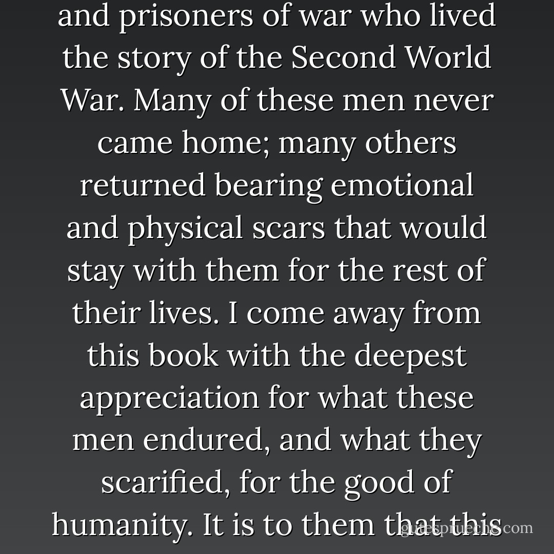 Finally, I wish to remember the millions of Allied servicemen and prisoners of war who lived the story of the Second World War. Many of these men never came home; many others returned bearing emotional and physical scars that would stay with them for the rest of their lives. I come away from this book with the deepest appreciation for what these men endured, and what they scarified, for the good of humanity. It is to them that this book {Unbroken} is dedicated, - Laura Hillenbrand