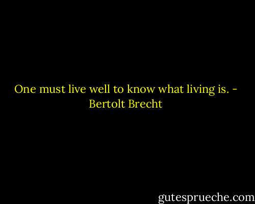 One must live well to know what living is. - Bertolt Brecht