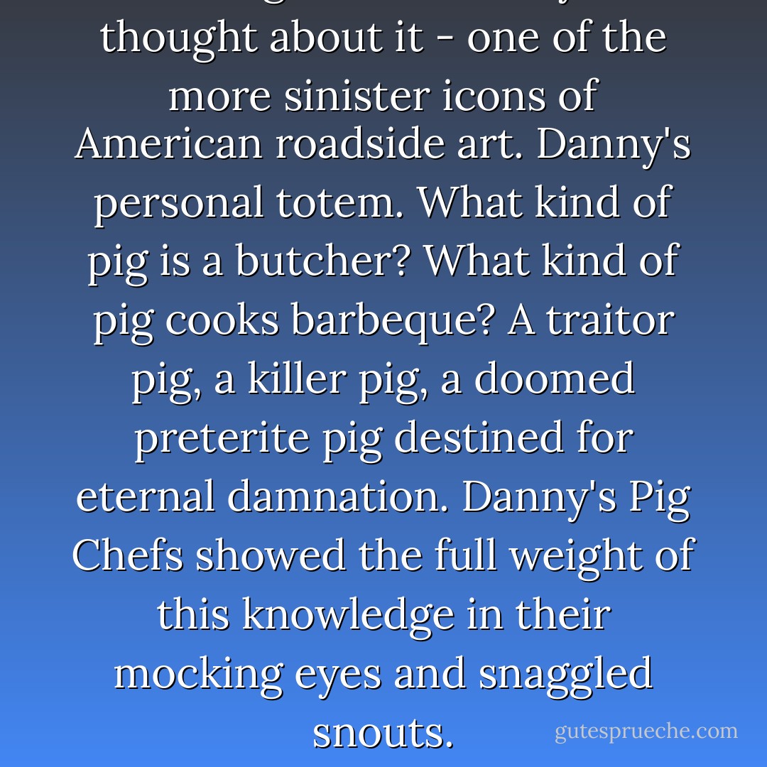 The Pig Chef was - if you thought about it - one of the more sinister icons of American roadside art. Danny's personal totem. What kind of pig is a butcher? What kind of pig cooks barbeque? A traitor pig, a killer pig, a doomed preterite pig destined for eternal damnation. Danny's Pig Chefs showed the full weight of this knowledge in their mocking eyes and snaggled snouts. - Rudy Rucker