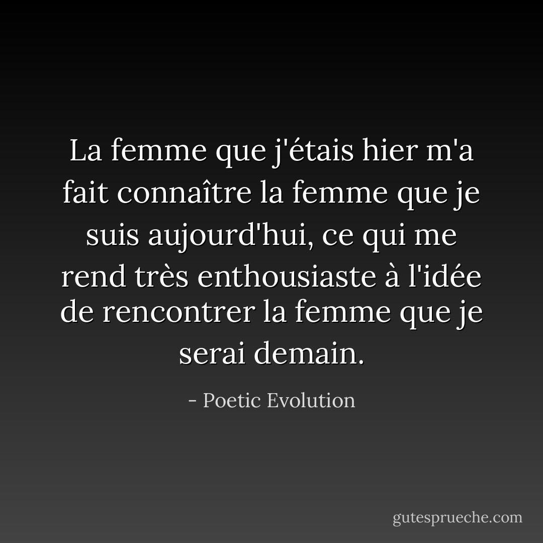 La femme que j'étais hier m'a fait connaître la femme que je suis aujourd'hui, ce qui me rend très enthousiaste à l'idée de rencontrer la femme que je serai demain. - Poetic Evolution