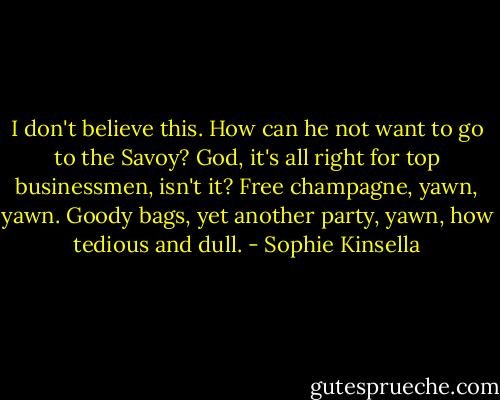 I don't believe this. How can he not want to go to the Savoy? God, it's all right for top businessmen, isn't it? Free champagne, yawn, yawn. Goody bags, yet another party, yawn, how tedious and dull. - Sophie Kinsella