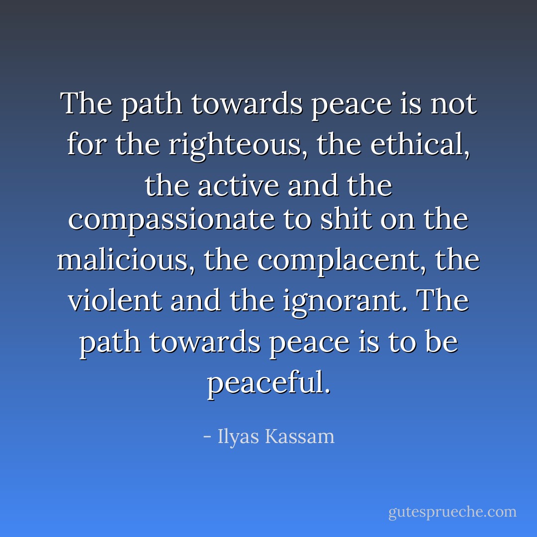 The path towards peace is not for the righteous, the ethical, the active and the compassionate to shit on the malicious, the complacent, the violent and the ignorant. The path towards peace is to be peaceful. - Ilyas Kassam