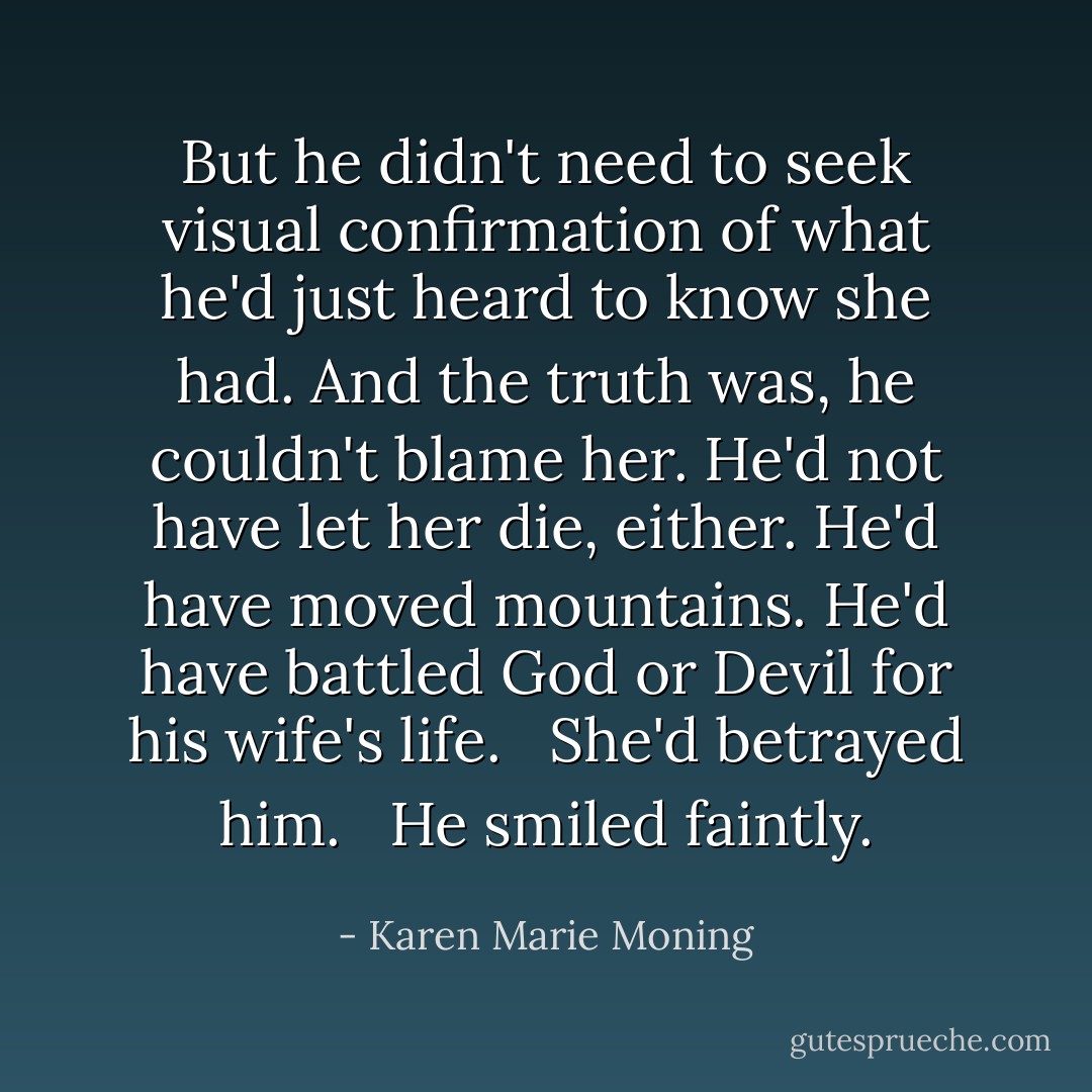 But he didn't need to seek visual confirmation of what he'd just heard to know she had. And the truth was, he couldn't blame her. He'd not have let her die, either. He'd have moved mountains. He'd have battled God or Devil for his wife's life. <br /><br />She'd betrayed him. <br /><br />He smiled faintly. - Karen Marie Moning