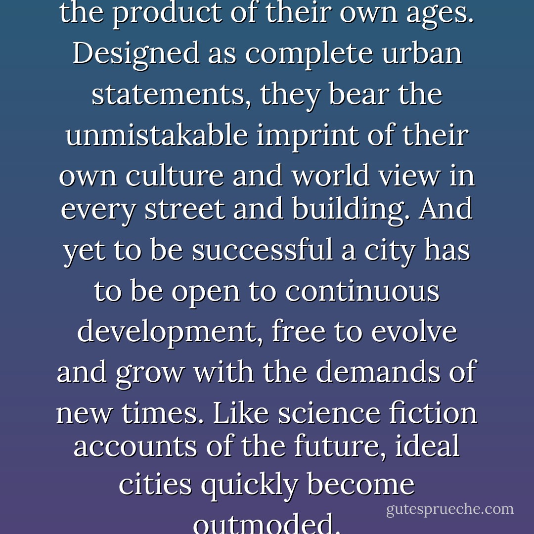 But ideal cities are very much the product of their own ages. Designed as complete urban statements, they bear the unmistakable imprint of their own culture and world view in every street and building. And yet to be successful a city has to be open to continuous development, free to evolve and grow with the demands of new times. Like science fiction accounts of the future, ideal cities quickly become outmoded. - P.D. Smith