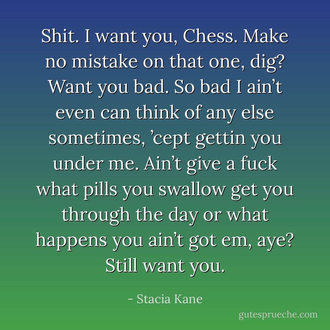 Shit. I want you, Chess. Make no mistake on that one, dig? Want you bad. So bad I ain’t even can think of any else sometimes, ’cept gettin you under me. Ain’t give a fuck what pills you swallow get you through the day or what happens you ain’t got em, aye? Still want you. - Stacia Kane