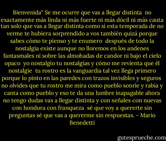 Bienvenida"<br />Se me ocurre que vas a llegar distinta <br />no exactamente más linda<br />ni más fuerte<br />ni más dócil<br />ni más cauta<br />tan solo que vas a llegar distinta<br />como si esta temporada de no verme<br />te hubiera sorprendido a vos también<br />quizá porque sabes<br />cómo te pienso y te enumero<br /><br />después de todo la nostalgia existe<br />aunque no lloremos en los andenes fantasmales<br />ni sobre las almohadas de candor<br />ni bajo el cielo opaco<br /><br />yo nostalgio<br />tu nostalgias<br />y cómo me revienta que él nostalgie<br /><br />tu rostro es la vanguardia<br />tal vez llega primero<br />porque lo pinto en las paredes<br />con trazos invisibles y seguros<br /><br />no olvides que tu rostro<br />me mira como pueblo<br />sonríe y rabia y canta<br />como pueblo<br />y eso te da una lumbre<br />inapagable<br />ahora no tengo dudas<br />vas a llegar distinta y con señales<br />con nuevas<br />con hondura<br />con franqueza<br /><br />sé que voy a quererte sin preguntas<br />sé que vas a quererme sin respuestas. - Mario Benedetti