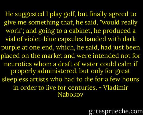 He suggested I play golf, but finally agreed to give me something that, he said, "would really work"; and going to a cabinet, he produced a vial of violet-blue capsules banded with dark purple at one end, which, he said, had just been placed on the market and were intended not for neurotics whom a draft of water could calm if properly administered, but only for great sleepless artists who had to die for a few hours in order to live for centuries. - Vladimir Nabokov