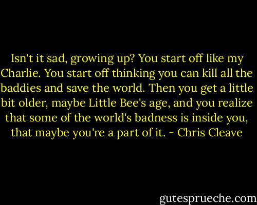 Isn't it sad, growing up? You start off like my Charlie. You start off thinking you can kill all the baddies and save the world. Then you get a little bit older, maybe Little Bee's age, and you realize that some of the world's badness is inside you, that maybe you're a part of it. - Chris Cleave