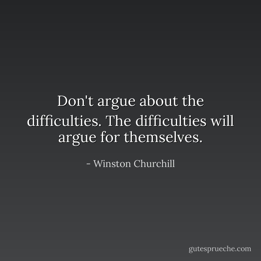 Don't argue about the difficulties. The difficulties will argue for themselves. - Winston Churchill