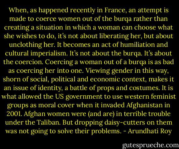 When, as happened recently in France, an attempt is made to coerce women out of the burqa rather than creating a situation in which a woman can choose what she wishes to do, it’s not about liberating her, but about unclothing her. It becomes an act of humiliation and cultural imperialism. It’s not about the burqa. It’s about the coercion. Coercing a woman out of a burqa is as bad as coercing her into one. Viewing gender in this way, shorn of social, political and economic context, makes it an issue of identity, a battle of props and costumes. It is what allowed the US government to use western feminist groups as moral cover when it invaded Afghanistan in 2001. Afghan women were (and are) in terrible trouble under the Taliban. But dropping daisy-cutters on them was not going to solve their problems. - Arundhati Roy