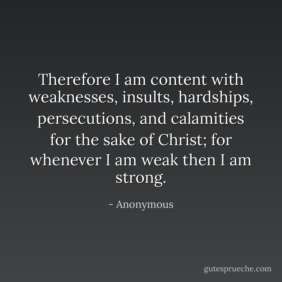 Therefore I am content with weaknesses, insults, hardships, persecutions, and calamities for the sake of Christ; for whenever I am weak then I am strong. - Anonymous