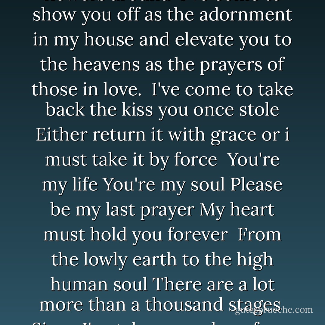 I've come to take you with me <br />even if I must drag you along<br />But first I must steal your heart<br />then settle you in my soul.<br /><br />I've come as a spring<br />to lay beside your blossoms<br />To feel the glory of happiness<br />and spread your flowers around<br /><br />I've come to show you off<br />as the adornment in my house<br />and elevate you to the heavens<br />as the prayers of those in love.<br /><br />I've come to take back<br />the kiss you once stole<br />Either return it with grace<br />or i must take it by force<br /><br />You're my life<br />You're my soul<br />Please be my last prayer<br />My heart must hold you forever<br /><br />From the lowly earth<br />to the high human soul<br />There are a lot more<br />than a thousand stages<br /><br />Since I've taken you along<br />from town to town<br />no way will I abandon<br />you halfway down this road<br /><br />Though you're in my hands<br />Though i can throw you around<br />like a child and a ball<br />I'll always need to chase after you - Rumi (Jalal ad-Din Muhammad ar-Rumi)