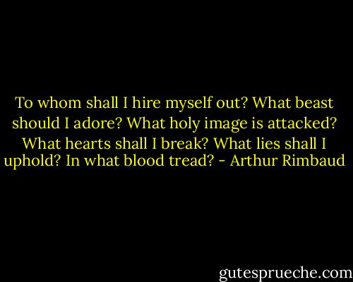 To whom shall I hire myself out? What beast should I adore? What holy image is attacked? What hearts shall I break? What lies shall I uphold? In what blood tread? - Arthur Rimbaud