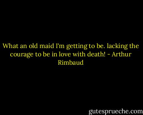 What an old maid I'm getting to be. lacking the courage to be in love with death! - Arthur Rimbaud