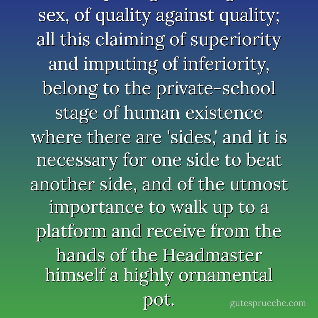 All this pitting of sex against sex, of quality against quality; all this claiming of superiority and imputing of inferiority, belong to the private-school stage of human existence where there are 'sides,' and it is necessary for one side to beat another side, and of the utmost importance to walk up to a platform and receive from the hands of the Headmaster himself a highly ornamental pot. - Virginia Woolf
