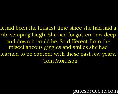 It had been the longest time since she had had a rib-scraping laugh. She had forgotten how deep and down it could be. So different from the miscellaneous giggles and smiles she had learned to be content with these past few years. - Toni Morrison