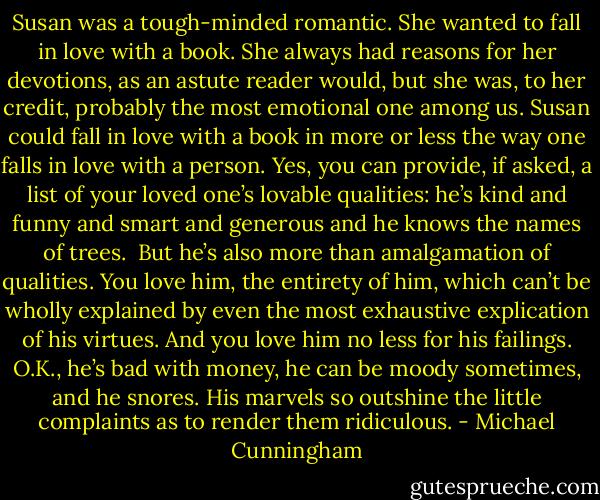 Susan was a tough-minded romantic. She wanted to fall in love with a book. She always had reasons for her devotions, as an astute reader would, but she was, to her credit, probably the most emotional one among us. Susan could fall in love with a book in more or less the way one falls in love with a person. Yes, you can provide, if asked, a list of your loved one’s lovable qualities: he’s kind and funny and smart and generous and he knows the names of trees.<br /><br />But he’s also more than amalgamation of qualities. You love him, the entirety of him, which can’t be wholly explained by even the most exhaustive explication of his virtues. And you love him no less for his failings. O.K., he’s bad with money, he can be moody sometimes, and he snores. His marvels so outshine the little complaints as to render them ridiculous. - Michael Cunningham