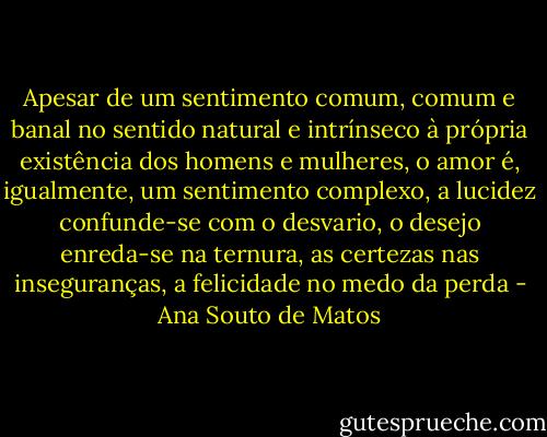 Apesar de um sentimento comum, comum e banal no sentido natural e intrínseco à própria existência dos homens e mulheres, o amor é, igualmente, um sentimento complexo, a lucidez confunde-se com o desvario, o desejo enreda-se na ternura, as certezas nas inseguranças, a felicidade no medo da perda - Ana Souto de Matos