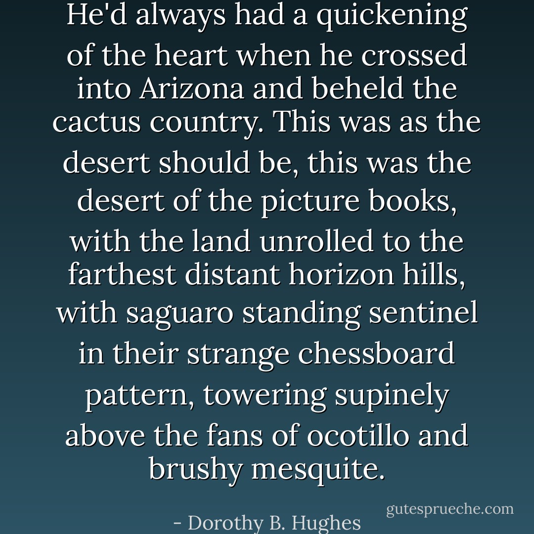 He'd always had a quickening of the heart when he crossed into Arizona and beheld the cactus country. This was as the desert should be, this was the desert of the picture books, with the land unrolled to the farthest distant horizon hills, with saguaro standing sentinel in their strange chessboard pattern, towering supinely above the fans of ocotillo and brushy mesquite. - Dorothy B. Hughes
